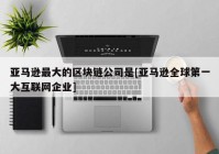 亚马逊最大的区块链公司是[亚马逊全球第一大互联网企业]