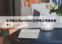 区块链公司ground[区块链公司排名前十]